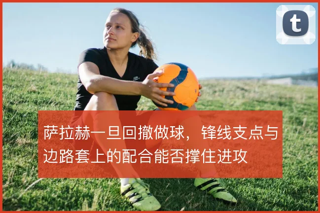 萨拉赫一旦回撤做球，锋线支点与边路套上的配合能否撑住进攻