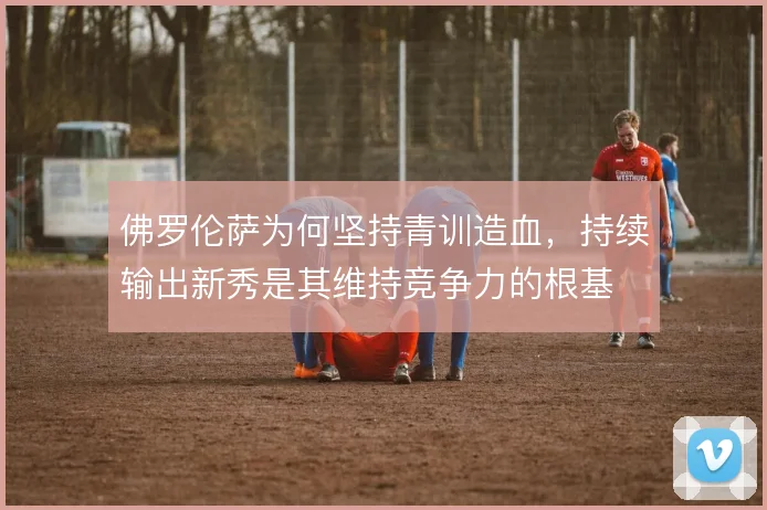 佛罗伦萨为何坚持青训造血，持续输出新秀是其维持竞争力的根基