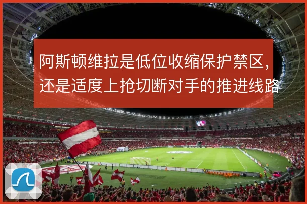 阿斯顿维拉是低位收缩保护禁区,还是适度上抢切断对手的推进线路