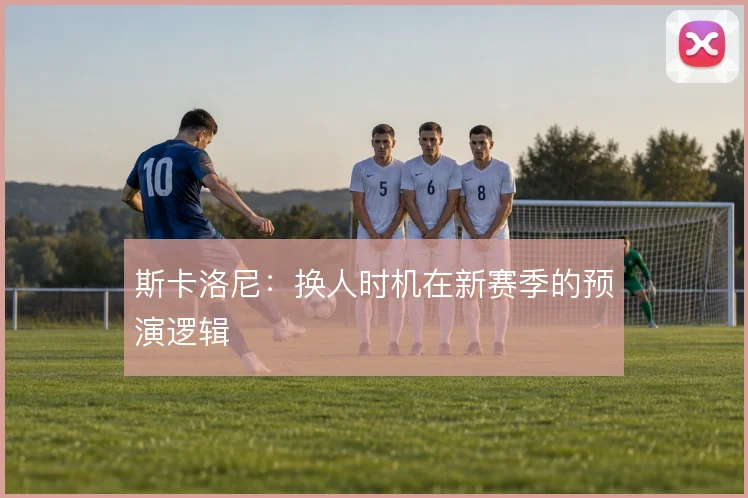 斯卡洛尼：换人时机在新赛季的预演逻辑