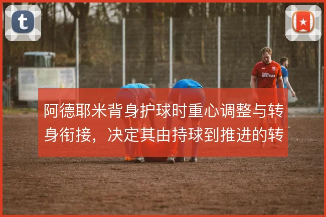 阿德耶米背身护球时重心调整与转身衔接,决定其由持球到推进的转化效率