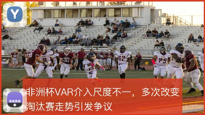 非洲杯VAR介入尺度不一，多次改变淘汰赛走势引发争议