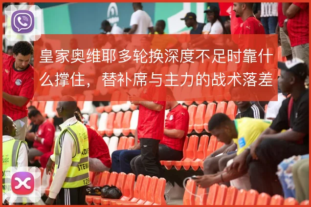皇家奥维耶多轮换深度不足时靠什么撑住，替补席与主力的战术落差如何弥补