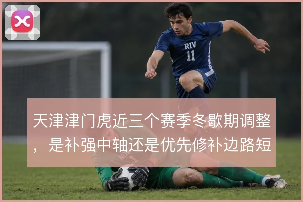 天津津门虎近三个赛季冬歇期调整,是补强中轴还是优先修补边路短板