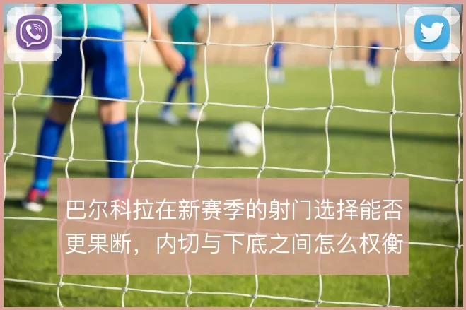 巴尔科拉在新赛季的射门选择能否更果断，内切与下底之间怎么权衡