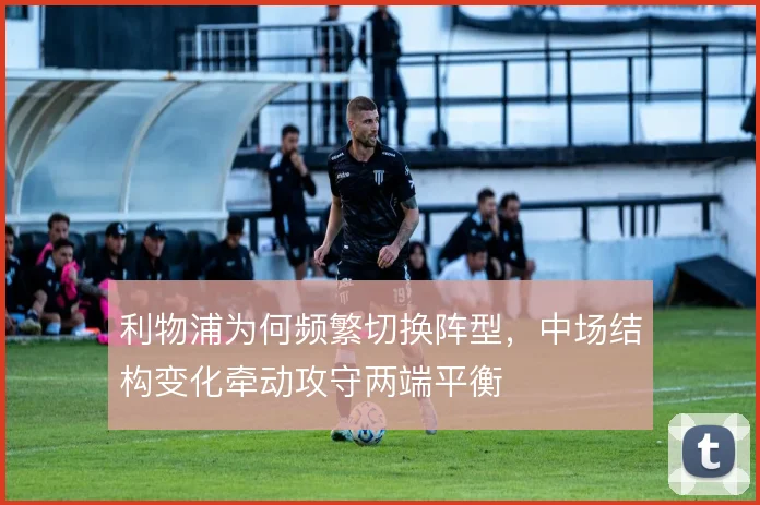 利物浦为何频繁切换阵型，中场结构变化牵动攻守两端平衡