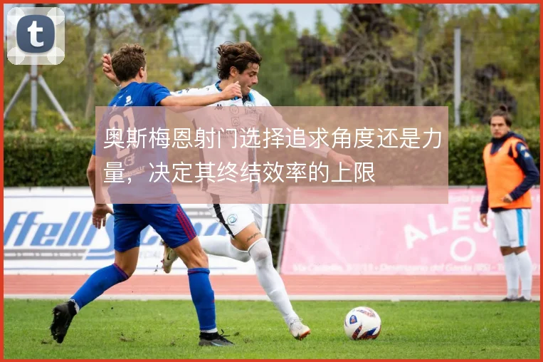 奥斯梅恩射门选择追求角度还是力量，决定其终结效率的上限