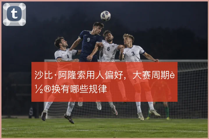 沙比·阿隆索用人偏好,大赛周期轮换有哪些规律