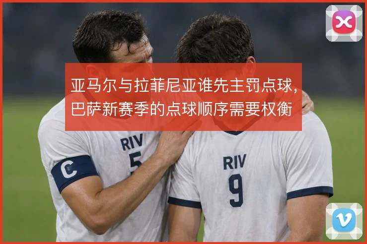 亚马尔与拉菲尼亚谁先主罚点球，巴萨新赛季的点球顺序需要权衡