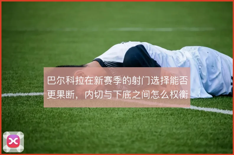 巴尔科拉在新赛季的射门选择能否更果断，内切与下底之间怎么权衡