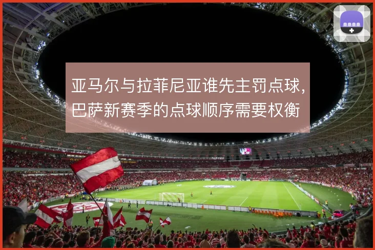 亚马尔与拉菲尼亚谁先主罚点球，巴萨新赛季的点球顺序需要权衡
