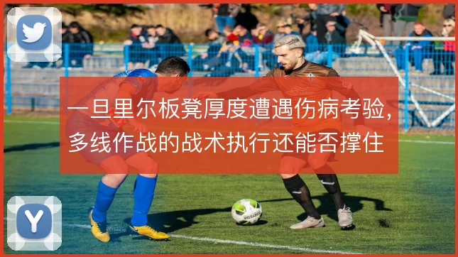 一旦里尔板凳厚度遭遇伤病考验,多线作战的战术执行还能否撑住