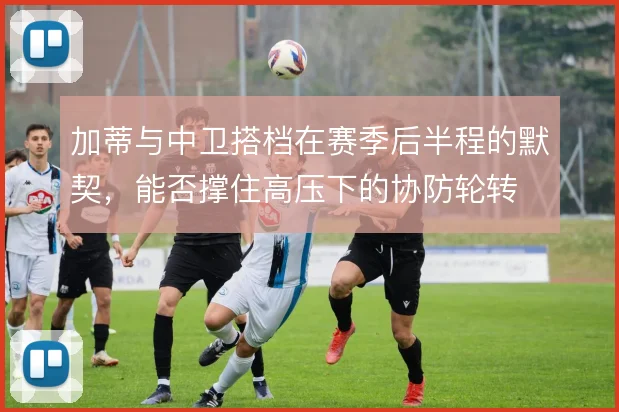 加蒂与中卫搭档在赛季后半程的默契，能否撑住高压下的协防轮转