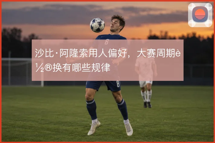沙比·阿隆索用人偏好,大赛周期轮换有哪些规律
