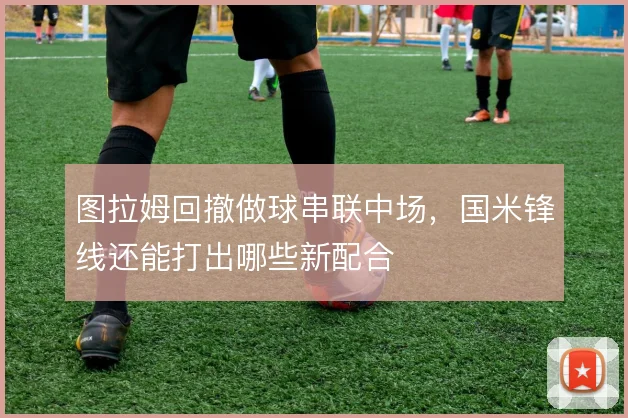 图拉姆回撤做球串联中场,国米锋线还能打出哪些新配合