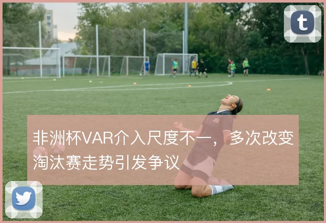 非洲杯VAR介入尺度不一，多次改变淘汰赛走势引发争议